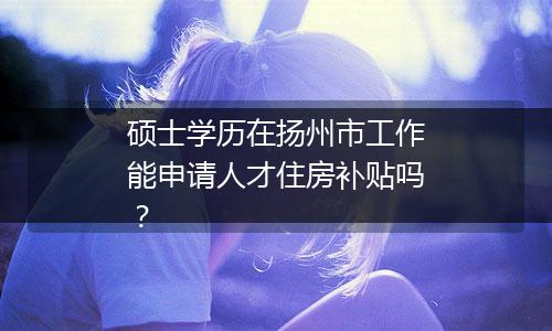 硕士学历在扬州市工作能申请人才住房补贴吗？