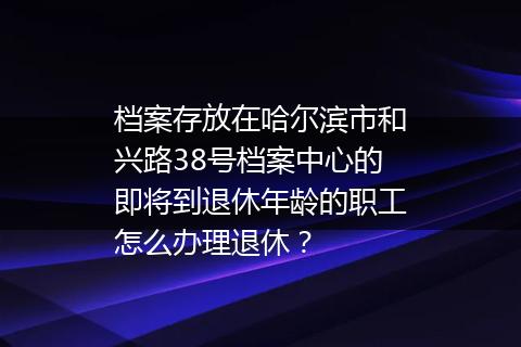 档案存放在哈尔滨市和兴路38号档案中心的即将到退休年龄的职工怎么办理退休？