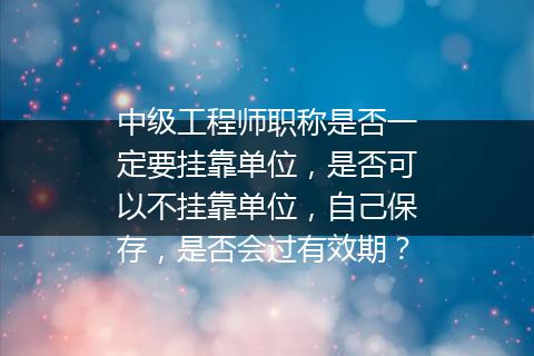 中级工程师职称是否一定要挂靠单位，是否可以不挂靠单位，自己保存，是否会过有效期？