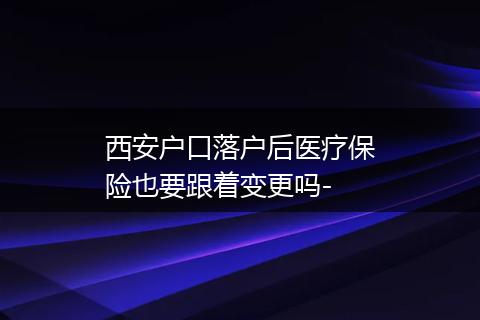 西安户口落户后医疗保险也要跟着变更吗-