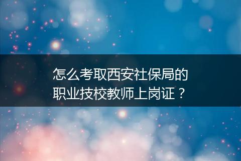 怎么考取西安社保局的职业技校教师上岗证？