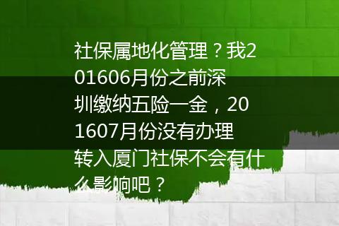 社保属地化管理？我201606月份之前深圳缴纳五险一金，201607月份没有办理转入厦门社保不会有什么影响吧？