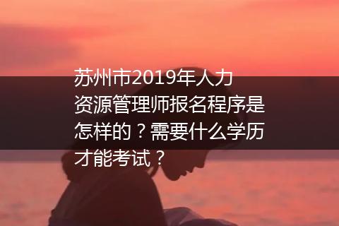苏州市2019年人力资源管理师报名程序是怎样的？需要什么学历才能考试？