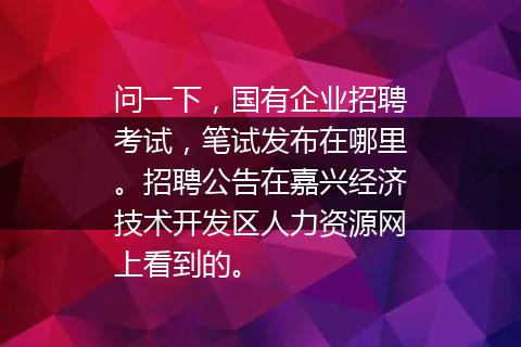 问一下，国有企业招聘考试，笔试发布在哪里。招聘公告在嘉兴经济技术开发区人力资源网上看到的。