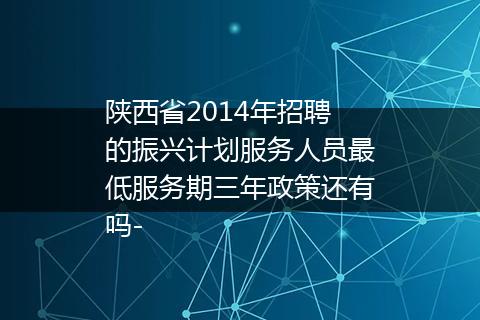 陕西省2014年招聘的振兴计划服务人员最低服务期三年政策还有吗-