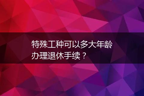 特殊工种可以多大年龄办理退休手续？