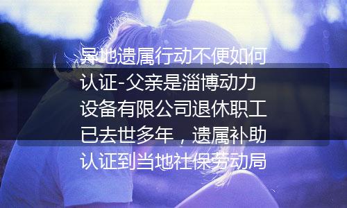 异地遗属行动不便如何认证-父亲是淄博动力设备有限公司退休职工已去世多年，遗属补助认证到当地社保劳动局