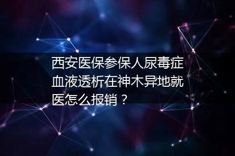 西安医保参保人尿毒症血液透析在神木异地就医怎么报销？