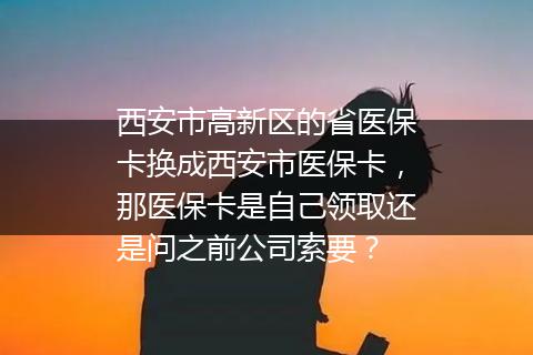 西安市高新区的省医保卡换成西安市医保卡，那医保卡是自己领取还是问之前公司索要？