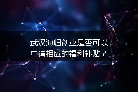 武汉海归创业是否可以申请相应的福利补贴？