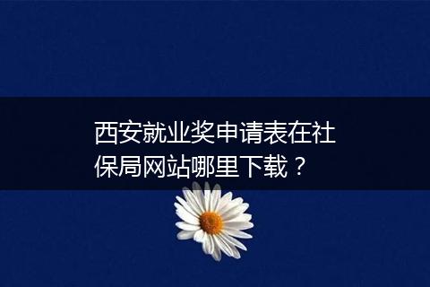 西安就业奖申请表在社保局网站哪里下载？