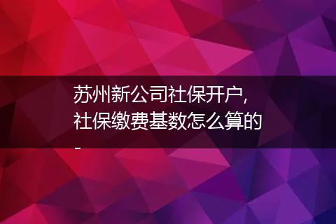 苏州新公司社保开户,社保缴费基数怎么算的-