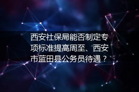 西安社保局能否制定专项标准提高周至、西安市蓝田县公务员待遇？