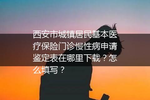 西安市城镇居民基本医疗保险门诊慢性病申请鉴定表在哪里下载？怎么填写？