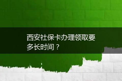 西安社保卡办理领取要多长时间？
