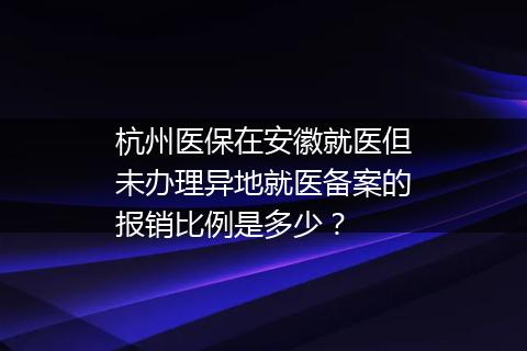 杭州医保在安徽就医但未办理异地就医备案的报销比例是多少？