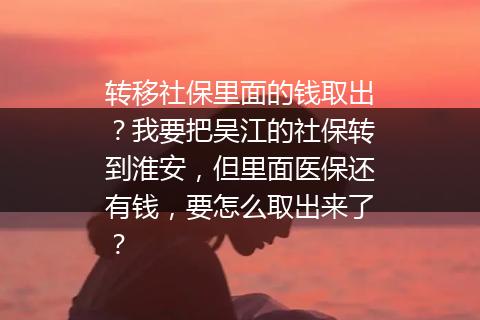转移社保里面的钱取出？我要把吴江的社保转到淮安，但里面医保还有钱，要怎么取出来了？