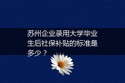 苏州企业录用大学毕业生后社保补贴的标准是多少？