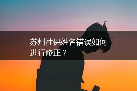 苏州社保姓名错误如何进行修正？