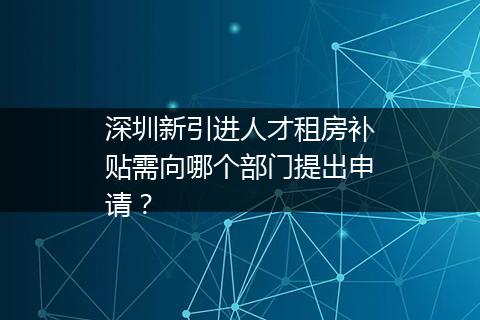 深圳新引进人才租房补贴需向哪个部门提出申请？