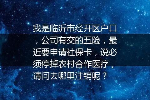 我是临沂市经开区户口，公司有交的五险，最近要申请社保卡，说必须停掉农村合作医疗，请问去哪里注销呢？