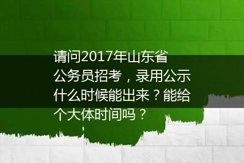 请问2017年山东省公务员招考，录用公示什么时候能出来？能给个大体时间吗？