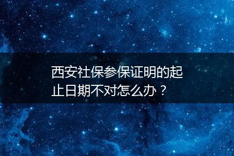 西安社保参保证明的起止日期不对怎么办？