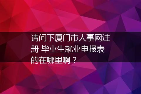 请问下厦门市人事网注册 毕业生就业申报表的在哪里啊？