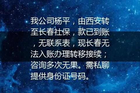 我公司杨平，由西安转至长春社保，款已到账，无联系表，现长春无法入账办理转移接续；咨询多次无果。需私聊提供身份证号码。