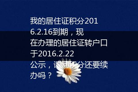 我的居住证积分2016.2.16到期，现在办理的居住证转户口于2016.2.22公示，请问积分还要续办吗？