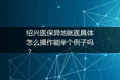绍兴医保异地就医具体怎么操作能举个例子吗？