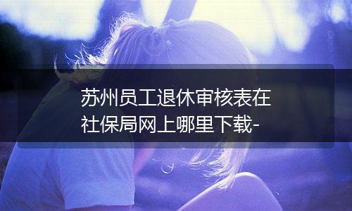 苏州员工退休审核表在社保局网上哪里下载-
