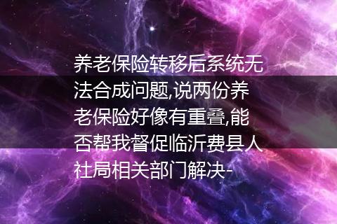 养老保险转移后系统无法合成问题,说两份养老保险好像有重叠,能否帮我督促临沂费县人社局相关部门解决-