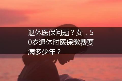 退休医保问题？女，50岁退休时医保缴费要满多少年？