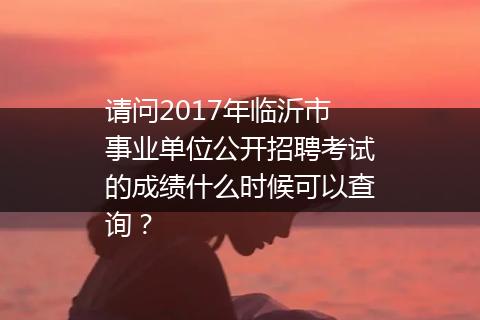 请问2017年临沂市事业单位公开招聘考试的成绩什么时候可以查询？
