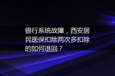 银行系统故障，西安居民医保扣除两次多扣除的如何退回？
