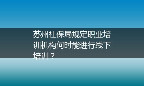 苏州社保局规定职业培训机构何时能进行线下培训？