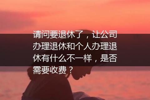 请问要退休了，让公司办理退休和个人办理退休有什么不一样，是否需要收费？