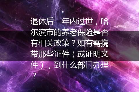 退休后一年内过世，哈尔滨市的养老保险是否有相关政策？如有需携带那些证件（或证明文件），到什么部门办理？