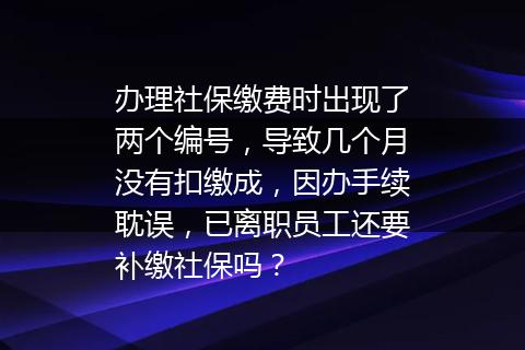 办理社保缴费时出现了两个编号，导致几个月没有扣缴成，因办手续耽误，已离职员工还要补缴社保吗？