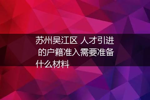 苏州吴江区 人才引进 的户籍准入需要准备什么材料