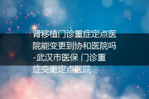 肾移植门诊重症定点医院能变更到协和医院吗-武汉市医保 门诊重症变更定点医院