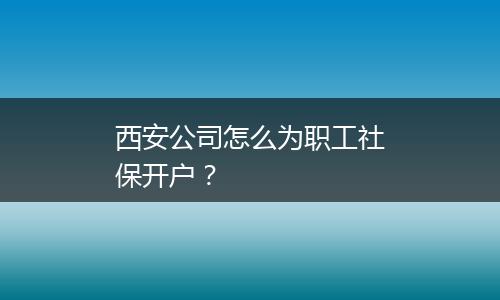 西安公司怎么为职工社保开户？