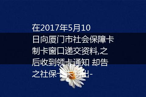 在2017年5月10日向厦门市社会保障卡制卡窗口递交资料,之后收到领卡通知 却告之社保卡未制出-