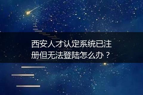 西安人才认定系统已注册但无法登陆怎么办？