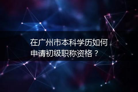 在广州市本科学历如何申请初级职称资格？