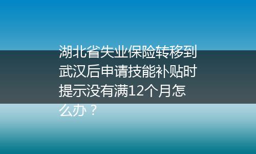 湖北省失业保险转移到武汉后申请技能补贴时提示没有满12个月怎么办？