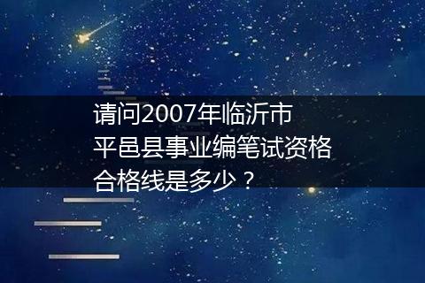 请问2007年临沂市平邑县事业编笔试资格合格线是多少？