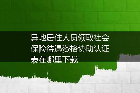 异地居住人员领取社会保险待遇资格协助认证表在哪里下载