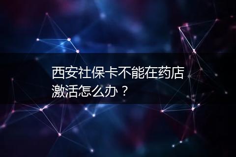 西安社保卡不能在药店激活怎么办？